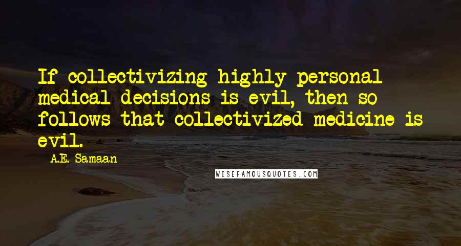 A.E. Samaan quotes: If collectivizing highly personal medical decisions is evil, then so follows that collectivized medicine is evil. A.E. Samaan quotes: If collectivizing highly personal medical decisions is evil, then so follows that collectivized medicine is evil.