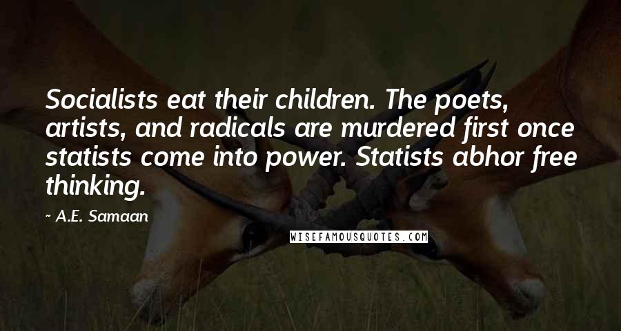 A.E. Samaan quotes: Socialists eat their children. The poets, artists, and radicals are murdered first once statists come into power. Statists abhor free thinking. A.E. Samaan quotes: Socialists eat their children. The poets, artists, and radicals are murdered first once statists come into power. Statists abhor free thinking.