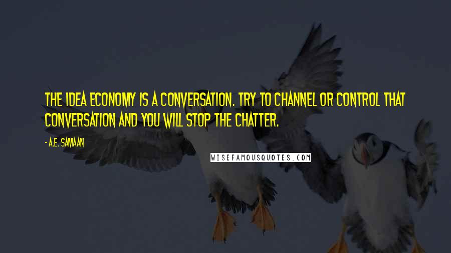 A.E. Samaan quotes: The idea economy is a conversation. Try to channel or control that conversation and you will stop the chatter. A.E. Samaan quotes: The idea economy is a conversation. Try to channel or control that conversation and you will stop the chatter.