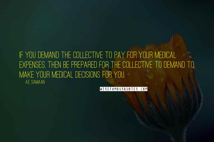 A.E. Samaan quotes: If you demand the collective to pay for your medical expenses, then be prepared for the collective to demand to make your medical decisions for you. A.E. Samaan quotes: If you demand the collective to pay for your medical expenses, then be prepared for the collective to demand to make your medical decisions for you.