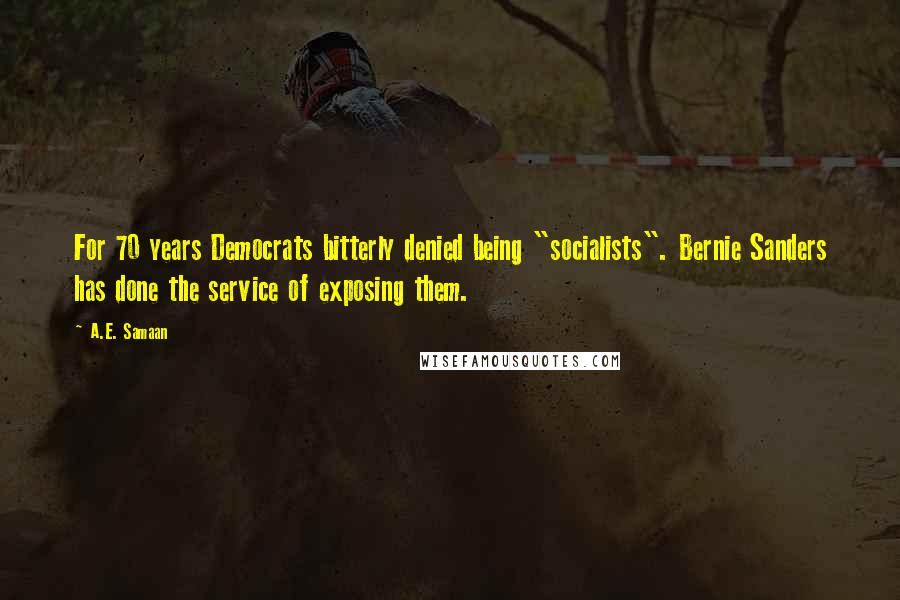 A.E. Samaan quotes: For 70 years Democrats bitterly denied being "socialists". Bernie Sanders has done the service of exposing them. A.E. Samaan quotes: For 70 years Democrats bitterly denied being "socialists". Bernie Sanders has done the service of exposing them.