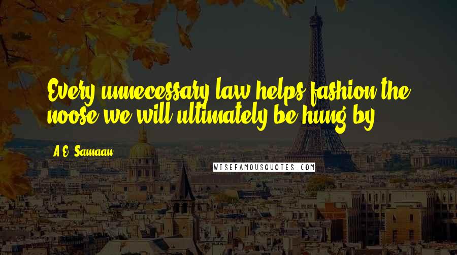A.E. Samaan quotes: Every unnecessary law helps fashion the noose we will ultimately be hung by.