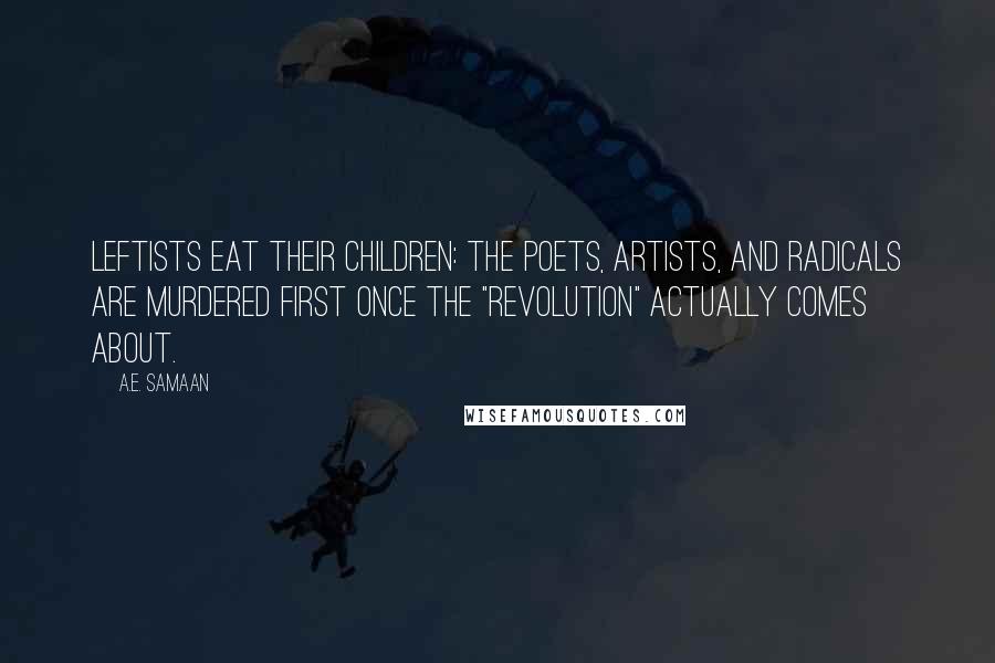 A.E. Samaan quotes: LEFTISTS EAT THEIR CHILDREN: The poets, artists, and radicals are murdered first once the "revolution" actually comes about. A.E. Samaan quotes: LEFTISTS EAT THEIR CHILDREN: The poets, artists, and radicals are murdered first once the "revolution" actually comes about.