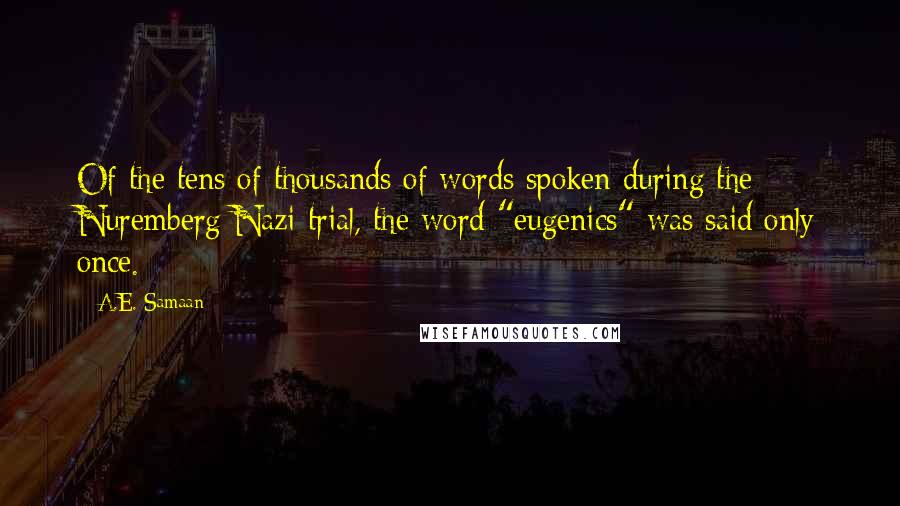 A.E. Samaan quotes: Of the tens of thousands of words spoken during the Nuremberg Nazi trial, the word "eugenics" was said only once. A.E. Samaan quotes: Of the tens of thousands of words spoken during the Nuremberg Nazi trial, the word "eugenics" was said only once.