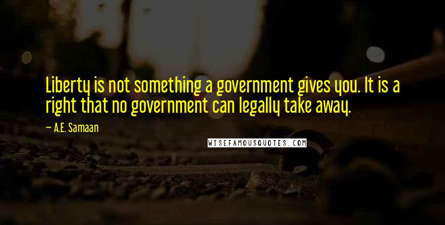 A.E. Samaan quotes: Liberty is not something a government gives you. It is a right that no government can legally take away. A.E. Samaan quotes: Liberty is not something a government gives you. It is a right that no government can legally take away.