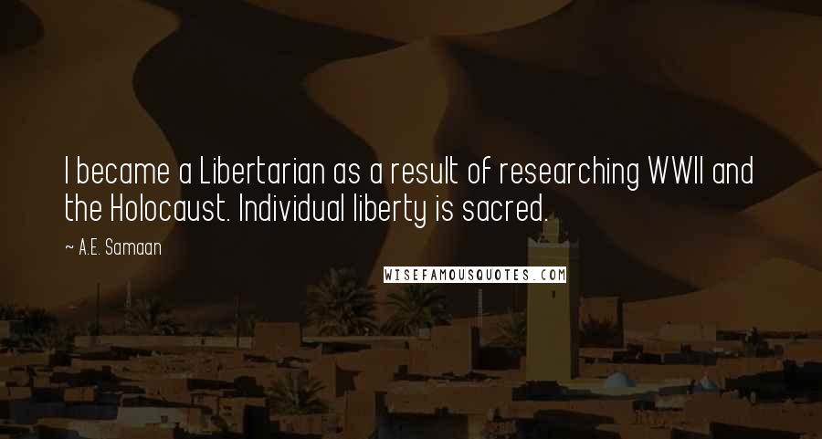 A.E. Samaan quotes: I became a Libertarian as a result of researching WWII and the Holocaust. Individual liberty is sacred. A.E. Samaan quotes: I became a Libertarian as a result of researching WWII and the Holocaust. Individual liberty is sacred.