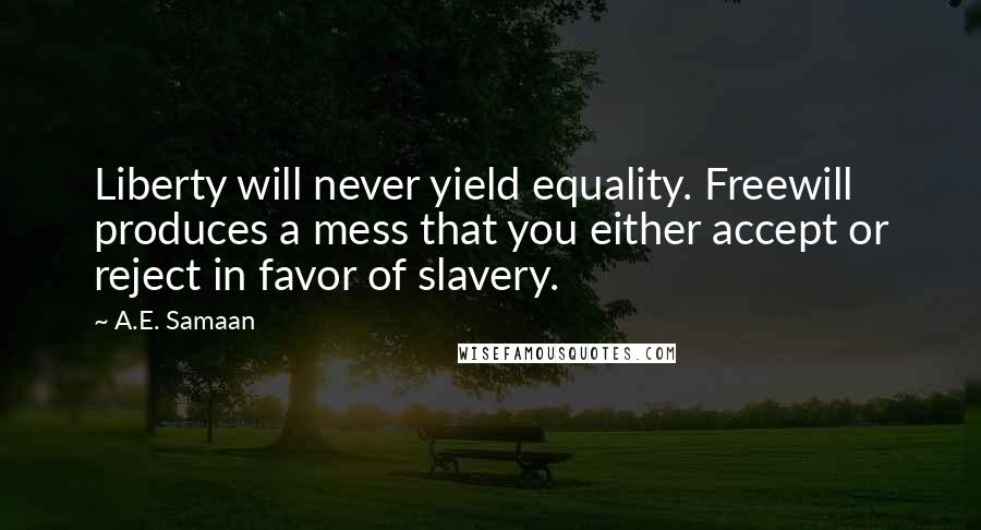 A.E. Samaan quotes: Liberty will never yield equality. Freewill produces a mess that you either accept or reject in favor of slavery. A.E. Samaan quotes: Liberty will never yield equality. Freewill produces a mess that you either accept or reject in favor of slavery.