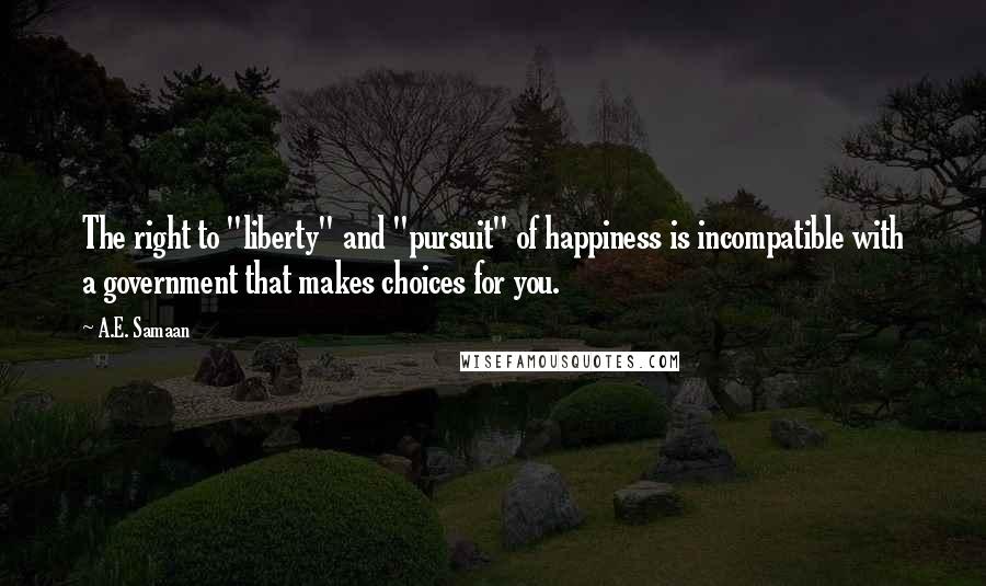 A.E. Samaan quotes: The right to "liberty" and "pursuit" of happiness is incompatible with a government that makes choices for you. A.E. Samaan quotes: The right to "liberty" and "pursuit" of happiness is incompatible with a government that makes choices for you.
