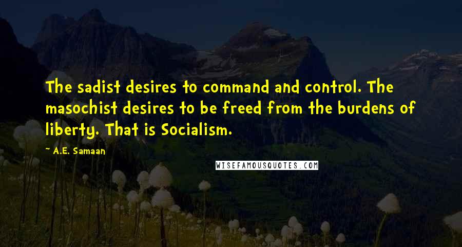 A.E. Samaan quotes: The sadist desires to command and control. The masochist desires to be freed from the burdens of liberty. That is Socialism. A.E. Samaan quotes: The sadist desires to command and control. The masochist desires to be freed from the burdens of liberty. That is Socialism.