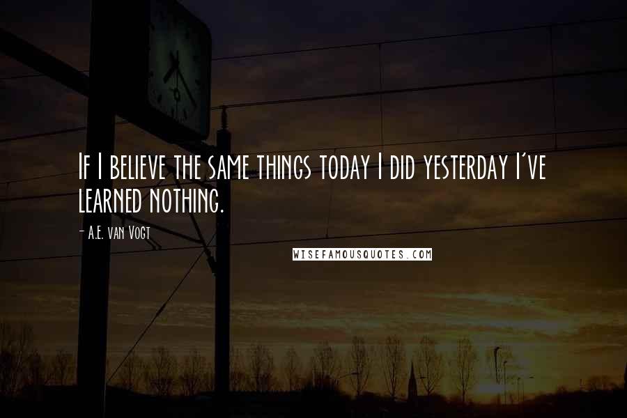 A.E. Van Vogt quotes: If I believe the same things today I did yesterday I've learned nothing.