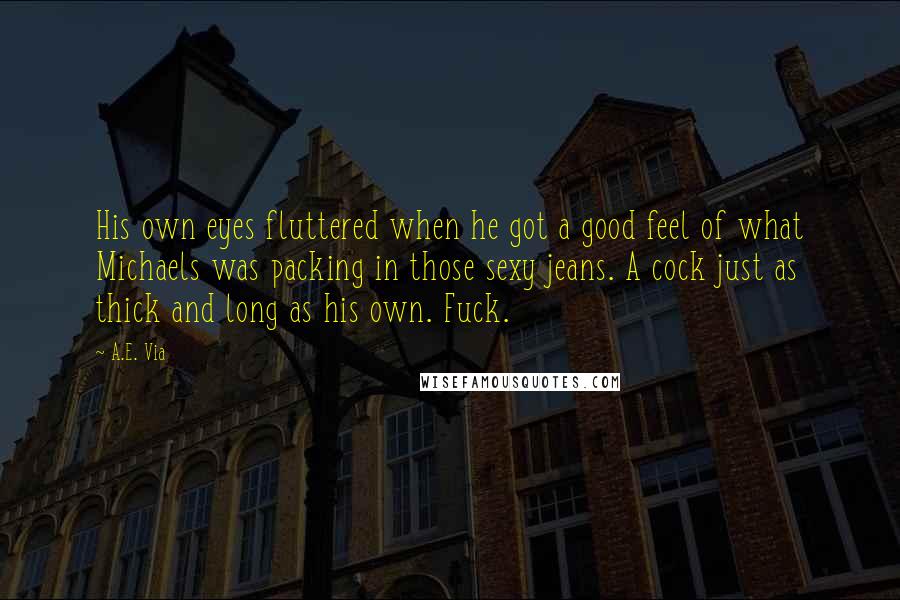 A.E. Via quotes: His own eyes fluttered when he got a good feel of what Michaels was packing in those sexy jeans. A cock just as thick and long as his own. Fuck. A.E. Via quotes: His own eyes fluttered when he got a good feel of what Michaels was packing in those sexy jeans. A cock just as thick and long as his own. Fuck.