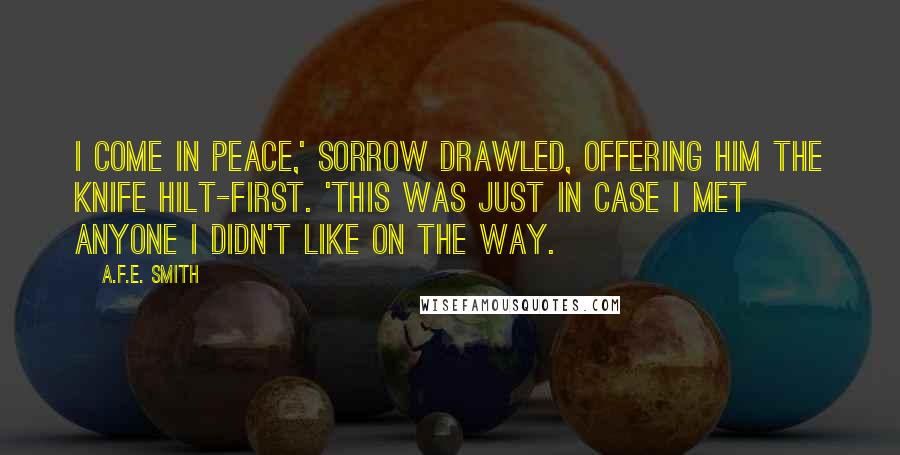 A.F.E. Smith quotes: I come in peace,' Sorrow drawled, offering him the knife hilt-first. 'This was just in case I met anyone I didn't like on the way.