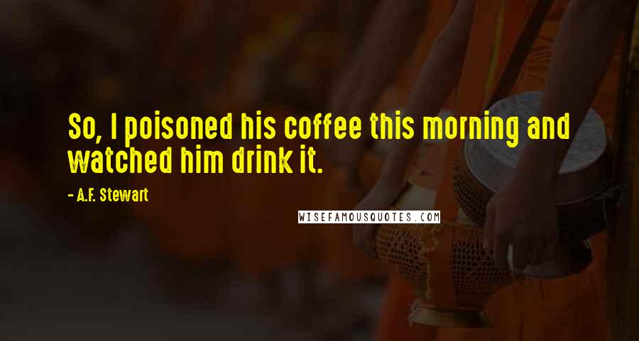 A.F. Stewart quotes: So, I poisoned his coffee this morning and watched him drink it.