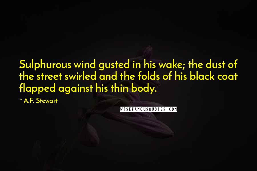 A.F. Stewart quotes: Sulphurous wind gusted in his wake; the dust of the street swirled and the folds of his black coat flapped against his thin body. A.F. Stewart quotes: Sulphurous wind gusted in his wake; the dust of the street swirled and the folds of his black coat flapped against his thin body.