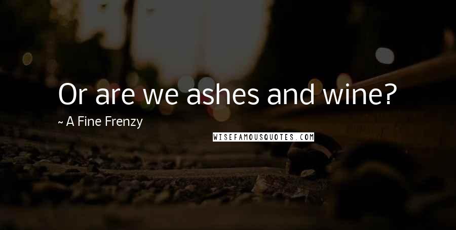 A Fine Frenzy quotes: Or are we ashes and wine?