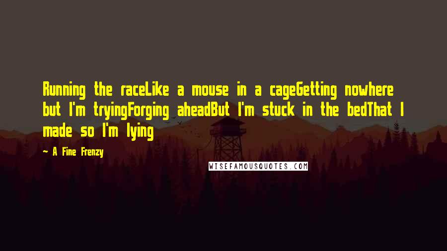 A Fine Frenzy quotes: Running the raceLike a mouse in a cageGetting nowhere but I'm tryingForging aheadBut I'm stuck in the bedThat I made so I'm lying