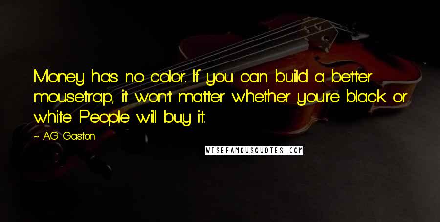 A.G. Gaston quotes: Money has no color. If you can build a better mousetrap, it won't matter whether you're black or white. People will buy it. A.G. Gaston quotes: Money has no color. If you can build a better mousetrap, it won't matter whether you're black or white. People will buy it.