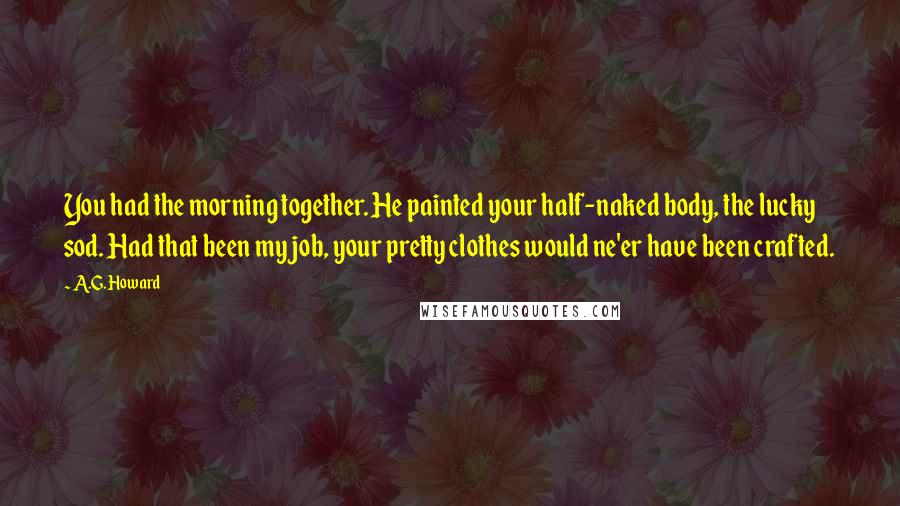 A.G. Howard quotes: You had the morning together. He painted your half-naked body, the lucky sod. Had that been my job, your pretty clothes would ne'er have been crafted.