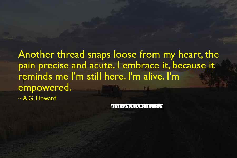 A.G. Howard quotes: Another thread snaps loose from my heart, the pain precise and acute. I embrace it, because it reminds me I'm still here. I'm alive. I'm empowered.