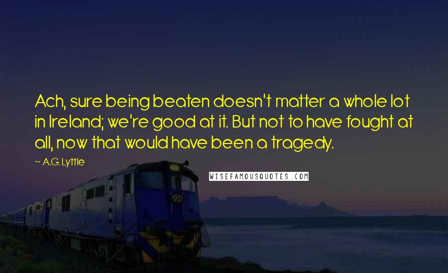 A.G. Lyttle quotes: Ach, sure being beaten doesn't matter a whole lot in Ireland; we're good at it. But not to have fought at all, now that would have been a tragedy.