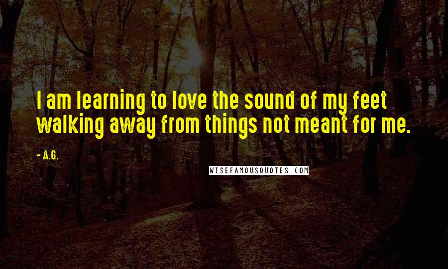 A.G. quotes: I am learning to love the sound of my feet walking away from things not meant for me.