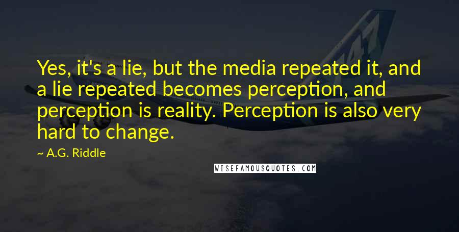 A.G. Riddle quotes: Yes, it's a lie, but the media repeated it, and a lie repeated becomes perception, and perception is reality. Perception is also very hard to change.