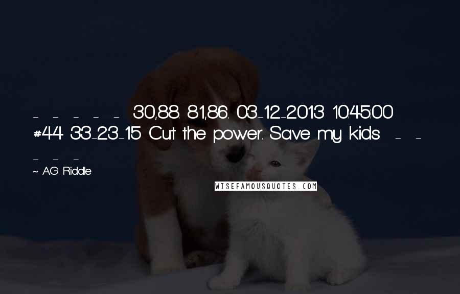 A.G. Riddle quotes: - - - - - 30,88. 81,86. 03-12-2013 10:45:00 #44 33-23-15 Cut the power. Save my kids. - - - - -