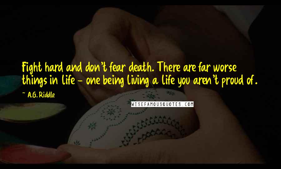 A.G. Riddle quotes: Fight hard and don't fear death. There are far worse things in life - one being living a life you aren't proud of. A.G. Riddle quotes: Fight hard and don't fear death. There are far worse things in life - one being living a life you aren't proud of.