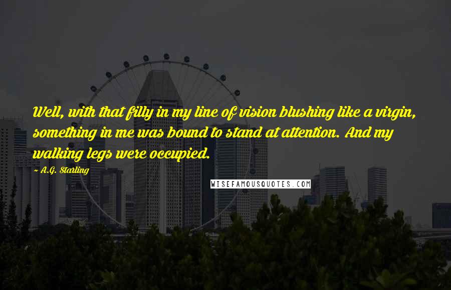 A.G. Starling quotes: Well, with that filly in my line of vision blushing like a virgin, something in me was bound to stand at attention. And my walking legs were occupied.