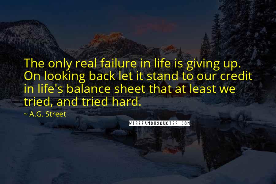 A.G. Street quotes: The only real failure in life is giving up. On looking back let it stand to our credit in life's balance sheet that at least we tried, and tried hard.