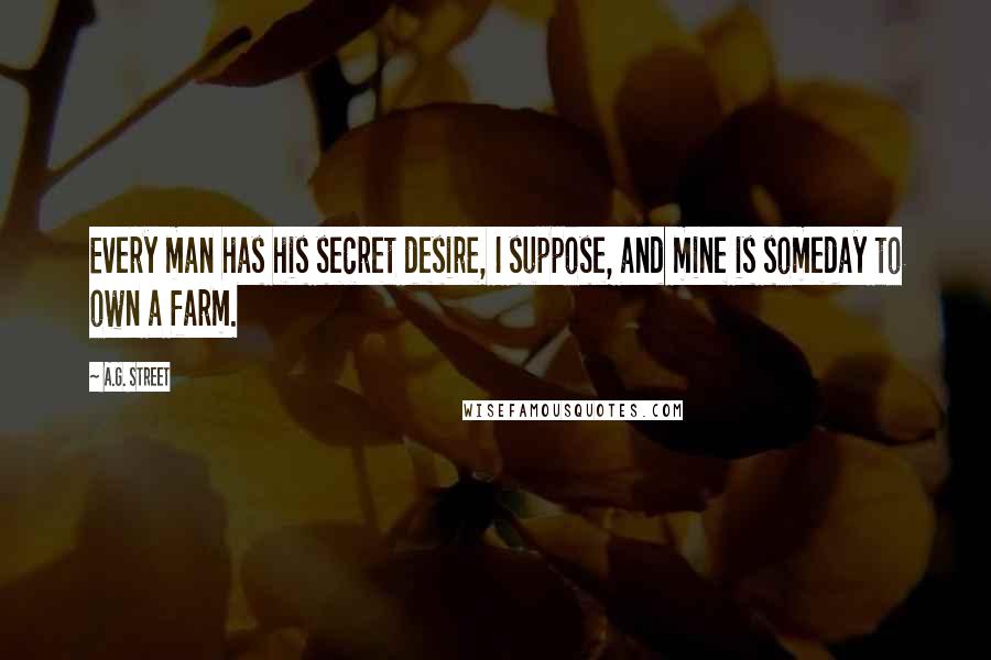 A.G. Street quotes: Every man has his secret desire, I suppose, and mine is someday to own a farm. A.G. Street quotes: Every man has his secret desire, I suppose, and mine is someday to own a farm.