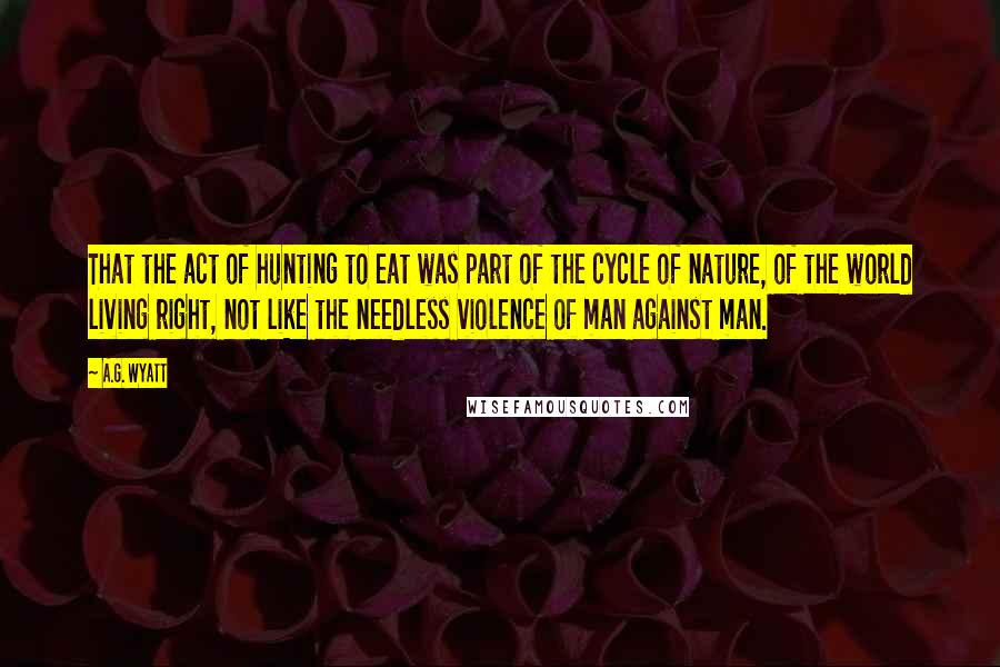 A.G. Wyatt quotes: That the act of hunting to eat was part of the cycle of nature, of the world living right, not like the needless violence of man against man.