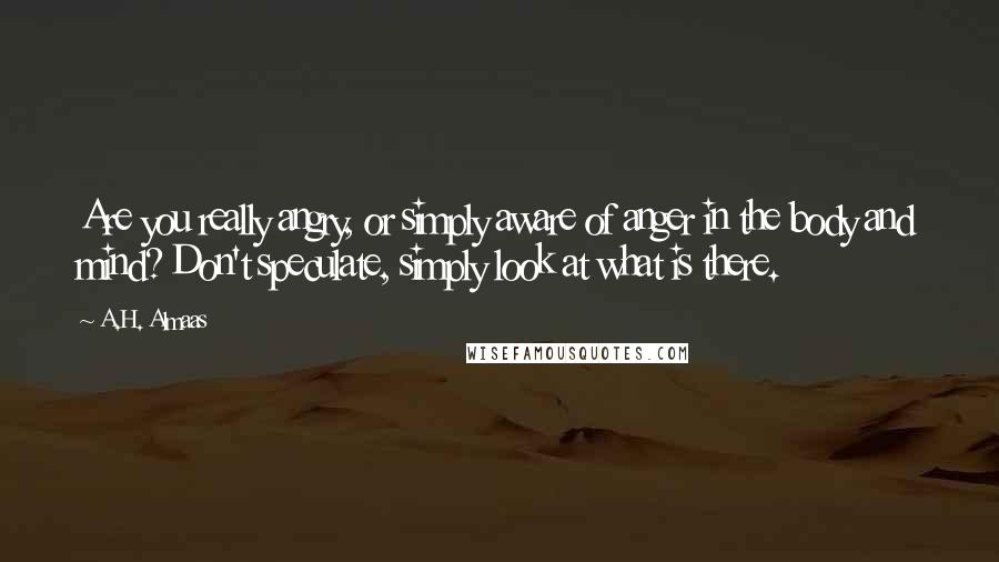 A.H. Almaas quotes: Are you really angry, or simply aware of anger in the body and mind? Don't speculate, simply look at what is there. A.H. Almaas quotes: Are you really angry, or simply aware of anger in the body and mind? Don't speculate, simply look at what is there.