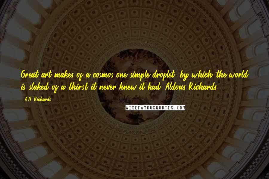 A.H. Richards quotes: Great art makes of a cosmos one simple droplet, by which the world is slaked of a thirst it never knew it had. Aldous Richards