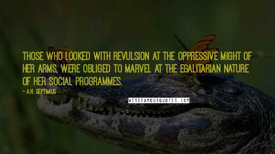 A.H. Septimius quotes: Those who looked with revulsion at the oppressive might of her arms, were obliged to marvel at the egalitarian nature of her social programmes. A.H. Septimius quotes: Those who looked with revulsion at the oppressive might of her arms, were obliged to marvel at the egalitarian nature of her social programmes.