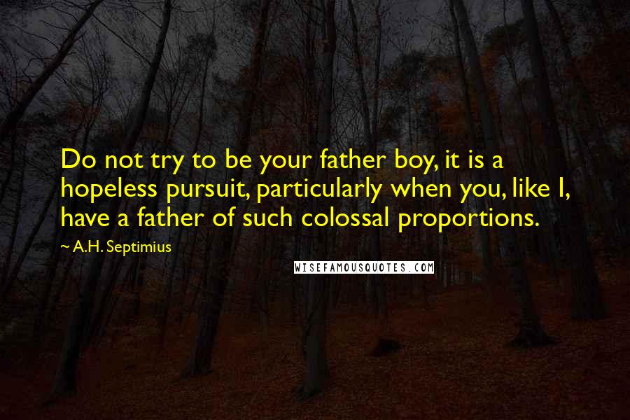 A.H. Septimius quotes: Do not try to be your father boy, it is a hopeless pursuit, particularly when you, like I, have a father of such colossal proportions. A.H. Septimius quotes: Do not try to be your father boy, it is a hopeless pursuit, particularly when you, like I, have a father of such colossal proportions.