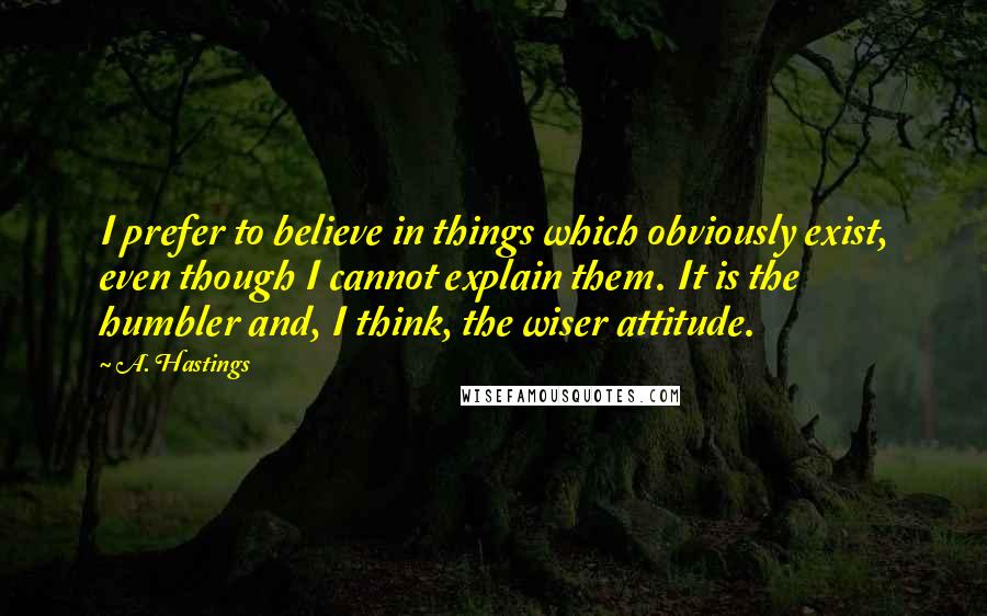 A. Hastings quotes: I prefer to believe in things which obviously exist, even though I cannot explain them. It is the humbler and, I think, the wiser attitude.