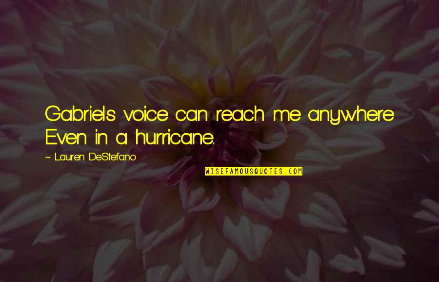 A Hurricane Quotes By Lauren DeStefano: Gabriel's voice can reach me anywhere. Even in A Hurricane Quotes By Lauren DeStefano: Gabriel's voice can reach me anywhere. Even in
