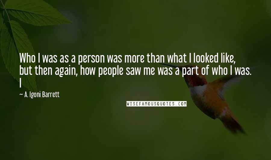 A. Igoni Barrett quotes: Who I was as a person was more than what I looked like, but then again, how people saw me was a part of who I was. I A. Igoni Barrett quotes: Who I was as a person was more than what I looked like, but then again, how people saw me was a part of who I was. I