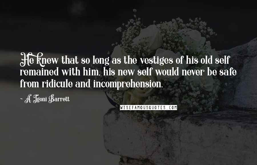 A. Igoni Barrett quotes: He knew that so long as the vestiges of his old self remained with him, his new self would never be safe from ridicule and incomprehension.