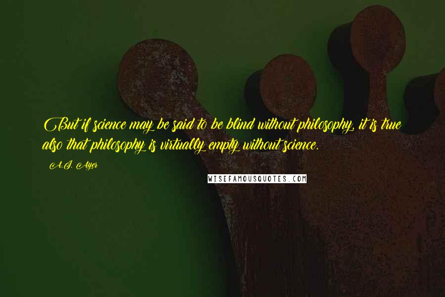 A.J. Ayer quotes: But if science may be said to be blind without philosophy, it is true also that philosophy is virtually empty without science.