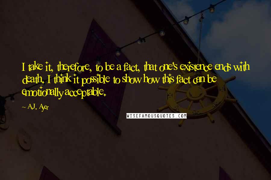 A.J. Ayer quotes: I take it, therefore, to be a fact, that one's existence ends with death. I think it possible to show how this fact can be emotionally acceptable.