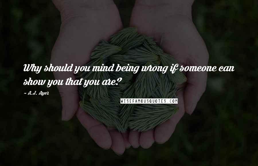 A.J. Ayer quotes: Why should you mind being wrong if someone can show you that you are?