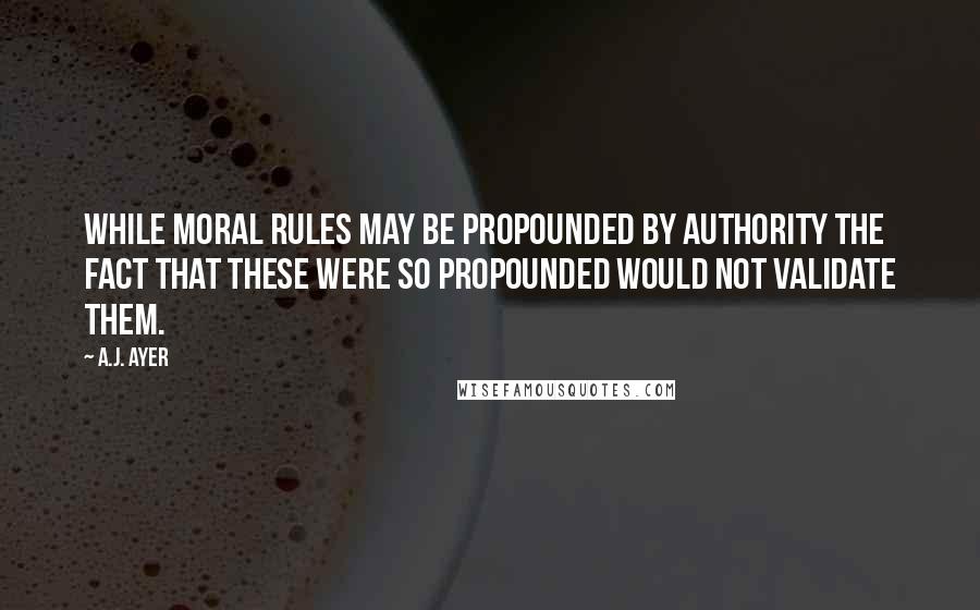 A.J. Ayer quotes: While moral rules may be propounded by authority the fact that these were so propounded would not validate them.