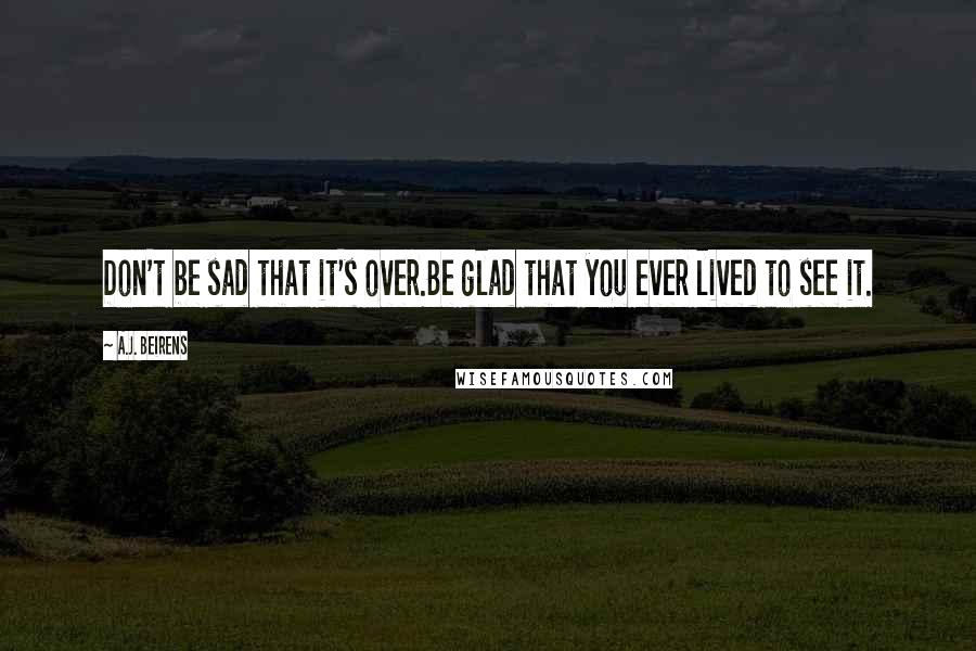 A.J. Beirens quotes: Don't be sad that it's over.Be glad that you ever lived to see it.