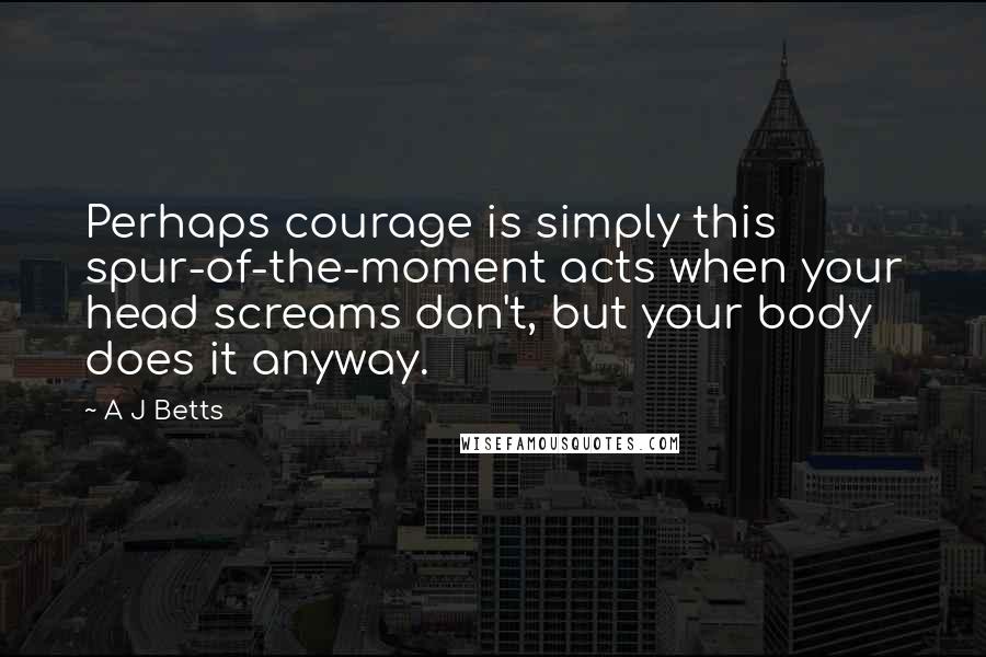 A J Betts quotes: Perhaps courage is simply this spur-of-the-moment acts when your head screams don't, but your body does it anyway.