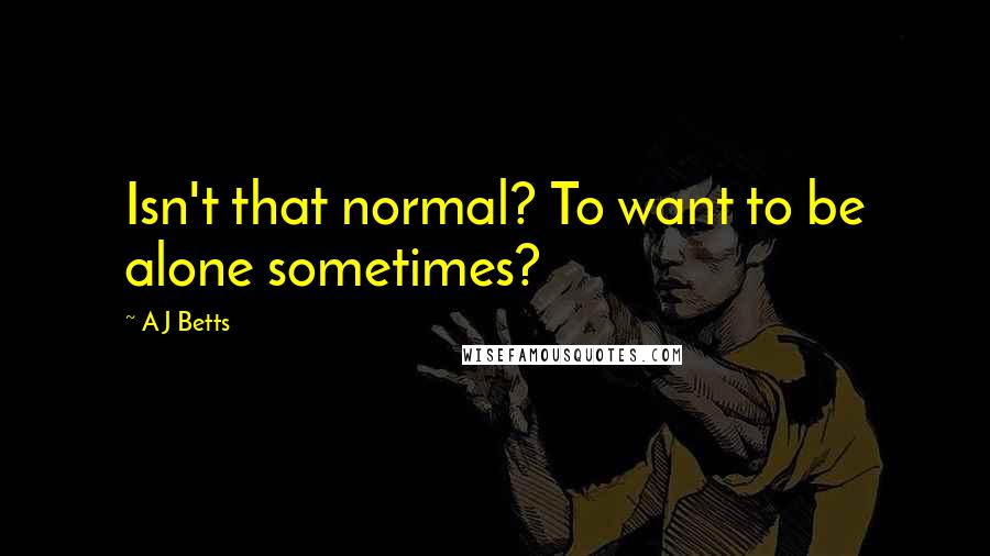 A J Betts quotes: Isn't that normal? To want to be alone sometimes?