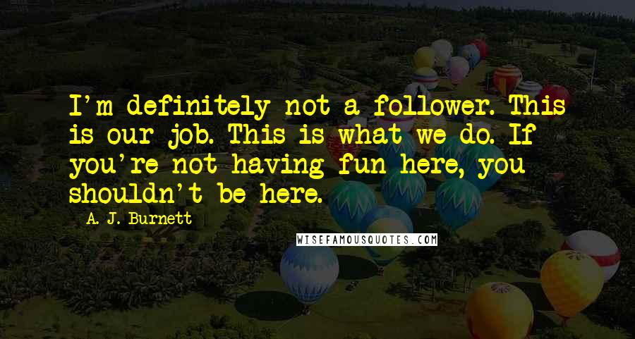 A. J. Burnett quotes: I'm definitely not a follower. This is our job. This is what we do. If you're not having fun here, you shouldn't be here.