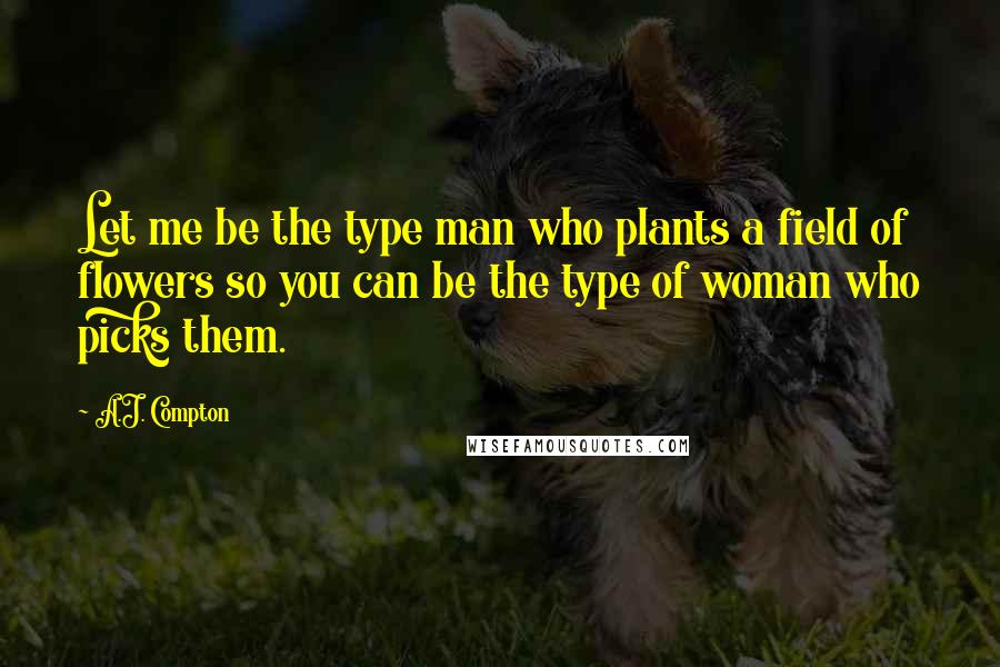 A.J. Compton quotes: Let me be the type man who plants a field of flowers so you can be the type of woman who picks them.