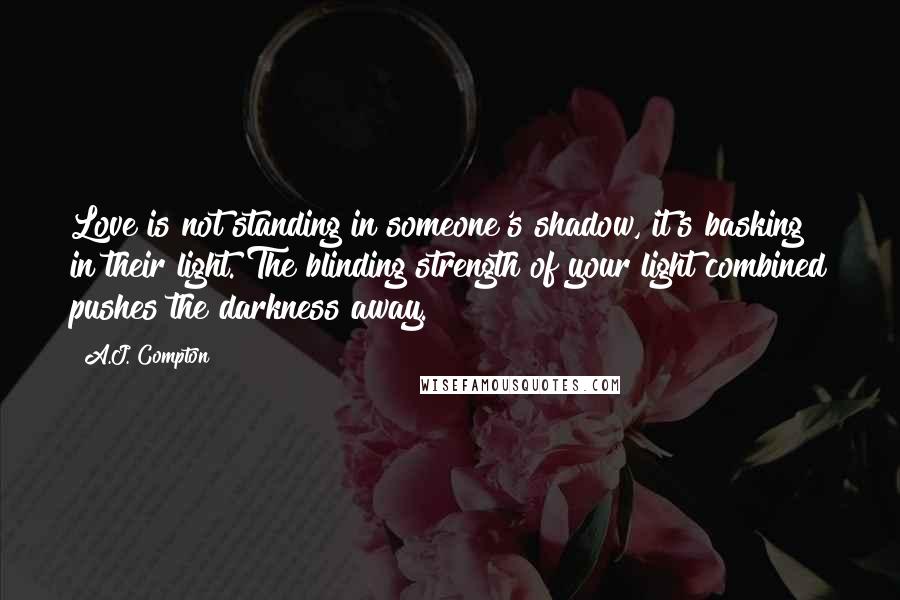 A.J. Compton quotes: Love is not standing in someone's shadow, it's basking in their light. The blinding strength of your light combined pushes the darkness away.